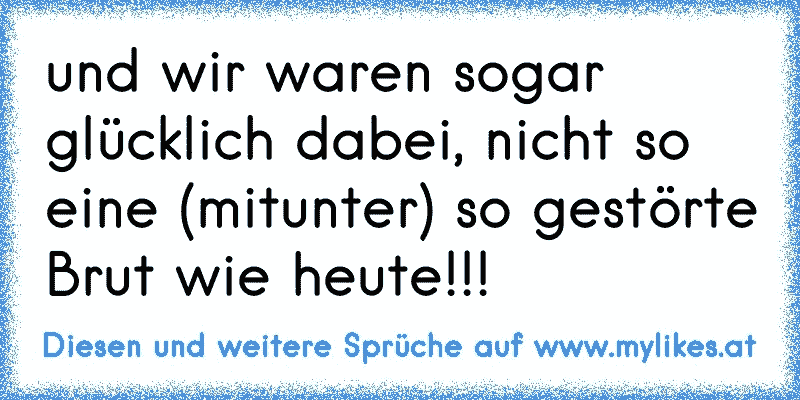 und wir waren sogar glücklich dabei, nicht so eine (mitunter) so gestörte Brut wie heute!!!
