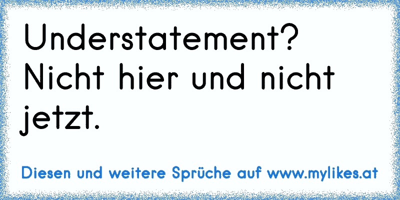 Understatement? Nicht hier und nicht jetzt.
