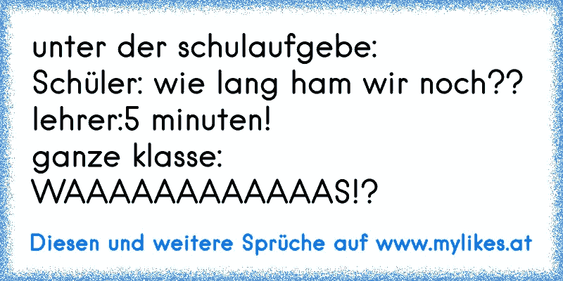 unter der schulaufgebe:
Schüler: wie lang ham wir noch??
lehrer:5 minuten!
ganze klasse: WAAAAAAAAAAAAS!?
