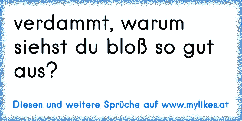 verdammt, warum siehst du bloß so gut aus?
