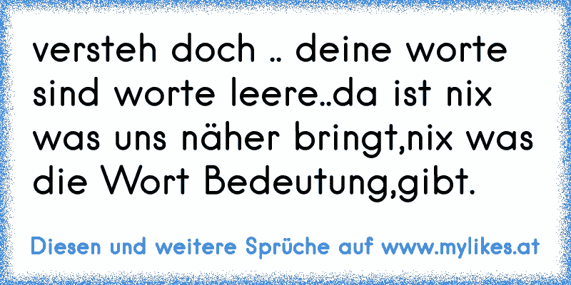 versteh doch .. deine worte sind worte leere..da ist nix was uns näher bringt,nix was die Wort Bedeutung,gibt.
