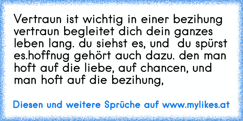 Vertraun ist wichtig in einer bezihung vertraun begleitet dich dein ganzes leben lang. du siehst es, und  du spürst es.hoffnug gehört auch dazu. den man hoft auf die liebe, auf chancen, und man hoft auf die bezihung,
