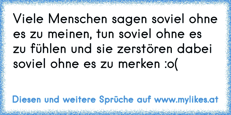 Viele Menschen sagen soviel ohne es zu meinen, tun soviel ohne es zu fühlen und sie zerstören dabei soviel ohne es zu merken :o(
