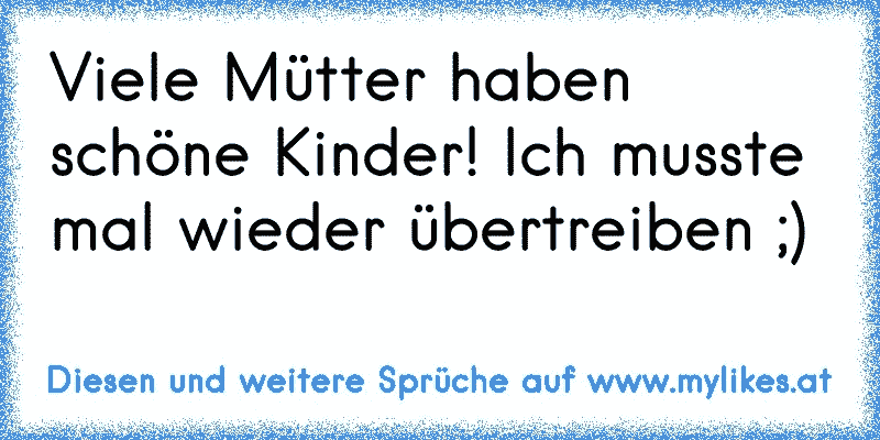 Viele Mütter haben schöne Kinder! Ich musste mal wieder übertreiben ;)
