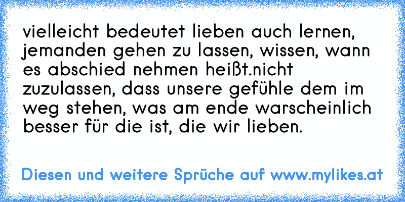 vielleicht bedeutet lieben auch lernen, jemanden gehen zu lassen, wissen, wann es abschied nehmen heißt.nicht zuzulassen, dass unsere gefühle dem im weg stehen, was am ende warscheinlich besser für die ist, die wir lieben.
