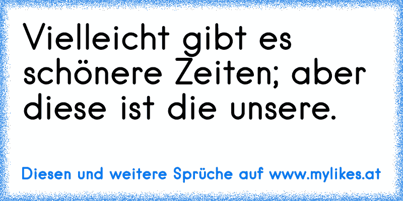 Vielleicht gibt es schönere Zeiten; aber diese ist die unsere.
