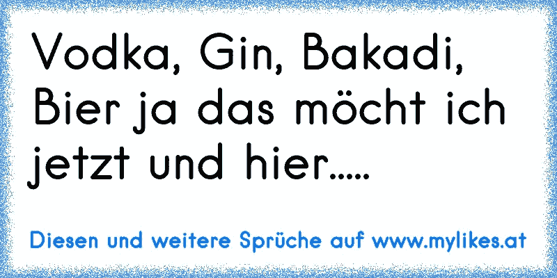 Vodka, Gin, Bakadi, Bier ja das möcht ich jetzt und hier.....
