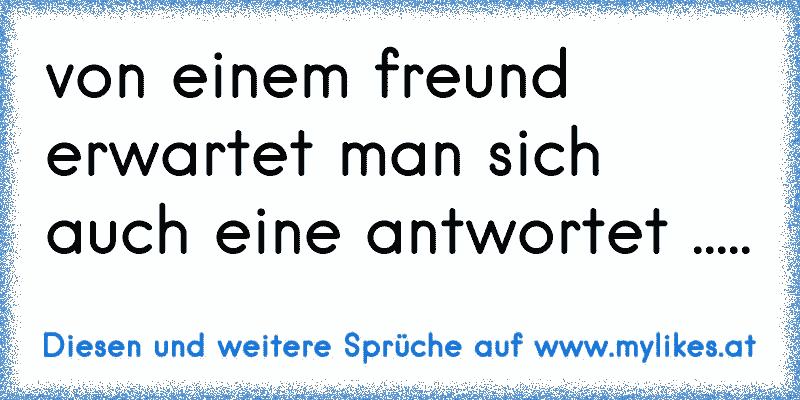 von einem freund erwartet man sich auch eine antwortet .....
