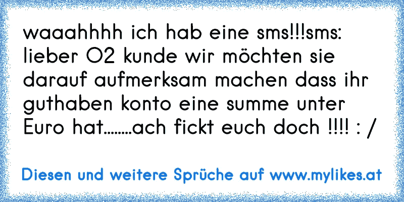 waaahhhh ich hab eine sms!!!
sms: lieber O2 kunde wir möchten sie darauf aufmerksam machen dass ihr guthaben konto eine summe unter Euro hat........
ach fickt euch doch !!!! : /
