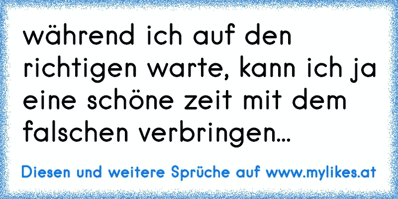 während ich auf den richtigen warte, kann ich ja eine schöne zeit mit dem falschen verbringen...
