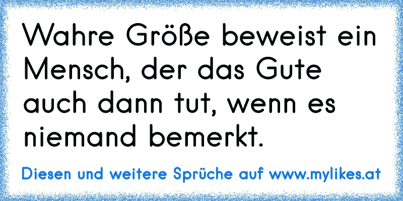 Wahre Größe beweist ein Mensch, der das Gute auch dann tut, wenn es niemand bemerkt.
