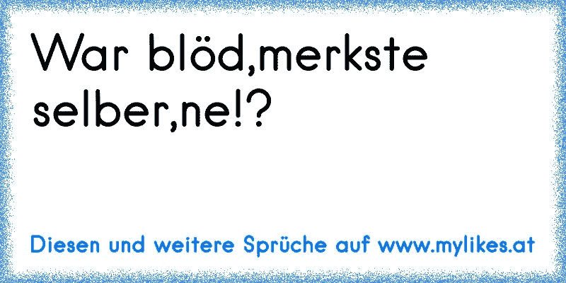 War blöd,merkste selber,ne!?
