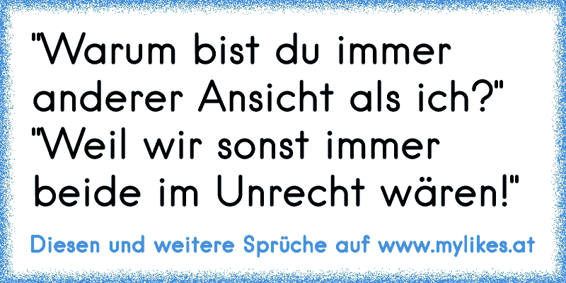 "Warum bist du immer anderer Ansicht als ich?" "Weil wir sonst immer beide im Unrecht wären!"
