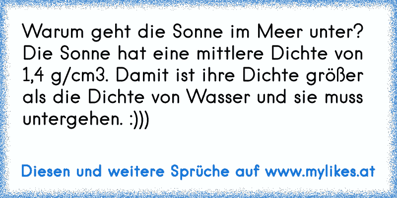 Warum geht die Sonne im Meer unter?
Die Sonne hat eine mittlere Dichte von 1,4 g/cm3. Damit ist ihre Dichte größer als die Dichte von Wasser und sie muss untergehen. :)))
