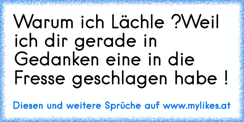 Warum ich Lächle ?
Weil ich dir gerade in Gedanken eine in die Fresse geschlagen habe !
