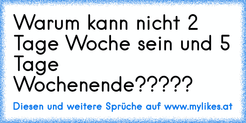 Warum kann nicht 2 Tage Woche sein und 5 Tage Wochenende?????
