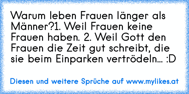 Warum leben Frauen länger als Männer?
1. Weil Frauen keine Frauen haben. 2. Weil Gott den Frauen die Zeit gut schreibt, die sie beim Einparken vertrödeln... :D
