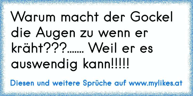 Warum macht der Gockel die Augen zu wenn er kräht???....... Weil er es auswendig kann!!!!!
