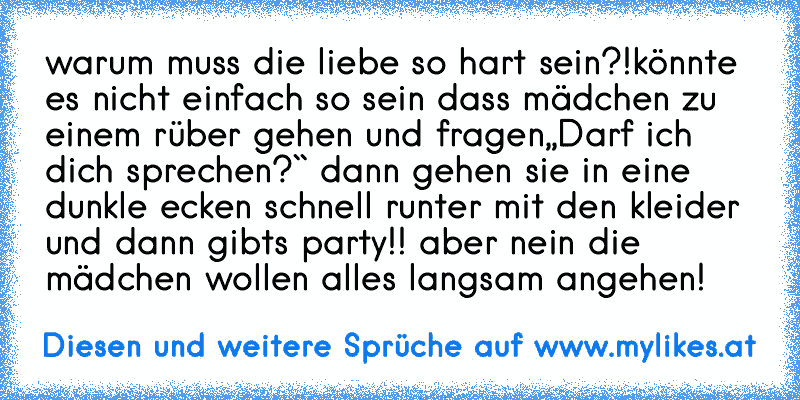 warum muss die liebe so hart sein?!
könnte es nicht einfach so sein dass mädchen zu einem rüber gehen und fragen,,Darf ich dich sprechen?`` dann gehen sie in eine dunkle ecken schnell runter mit den kleider und dann gibts party!! aber nein die mädchen wollen alles langsam angehen!
