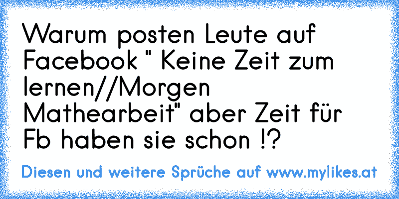 Warum posten Leute auf Facebook " Keine Zeit zum lernen//Morgen Mathearbeit" aber Zeit für Fb haben sie schon !?
