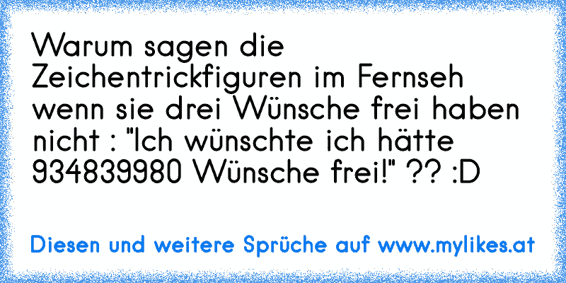 Warum sagen die Zeichentrickfiguren im Fernseh wenn sie drei Wünsche frei haben nicht : "Ich wünschte ich hätte 934839980 Wünsche frei!" ?? :D
