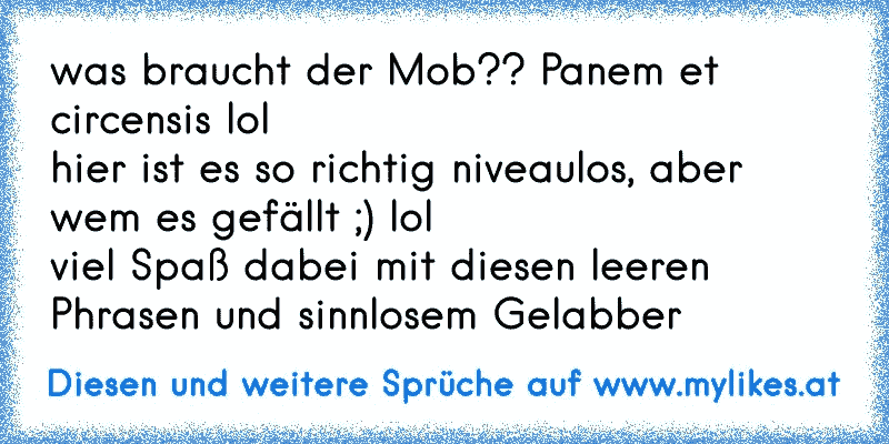 was braucht der Mob?? Panem et circensis lol 
hier ist es so richtig niveaulos, aber wem es gefällt ;) lol 
viel Spaß dabei mit diesen leeren Phrasen und sinnlosem Gelabber
