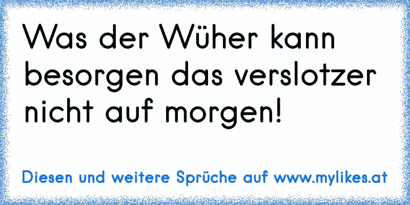 Was der Wüher kann besorgen das verslotzer nicht auf morgen!
