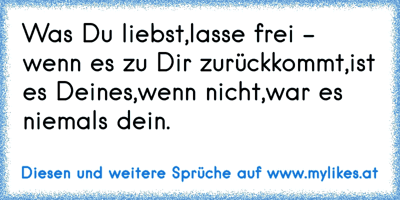 Was Du liebst,lasse frei - wenn es zu Dir zurückkommt,ist es Deines,wenn nicht,war es niemals dein.
