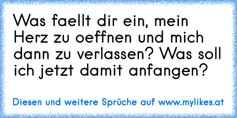 Was faellt dir ein, mein Herz zu oeffnen und mich dann zu verlassen? Was soll ich jetzt damit anfangen?
