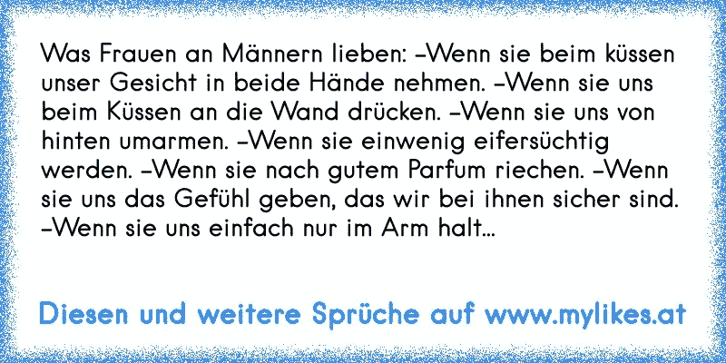 Was Frauen an Männern lieben: -Wenn sie beim küssen unser Gesicht in beide Hände nehmen. -Wenn sie uns beim Küssen an die Wand drücken. -Wenn sie uns von hinten umarmen. -Wenn sie einwenig eifersüchtig werden. -Wenn sie nach gutem Parfum riechen. -Wenn sie uns das Gefühl geben, das wir bei ihnen sicher sind. -Wenn sie uns einfach nur im Arm halt...