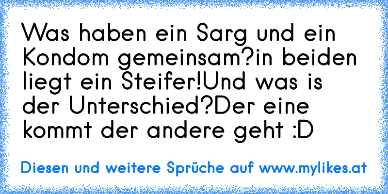 Was haben ein Sarg und ein Kondom gemeinsam?
in beiden liegt ein Steifer!
Und was is der Unterschied?
Der eine kommt der andere geht :D
