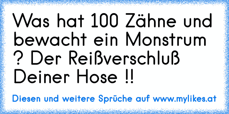 Was hat 100 Zähne und bewacht ein Monstrum ? Der Reißverschluß Deiner Hose !!
