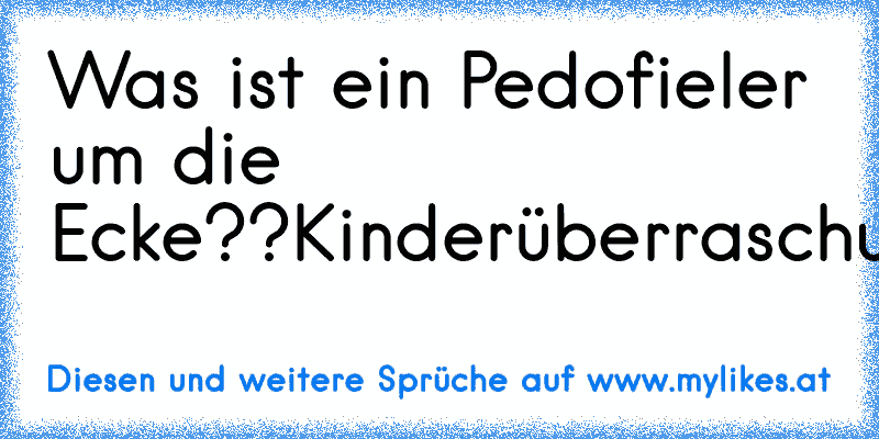 Was ist ein Pedofieler um die Ecke??
Kinderüberraschung!!:P
