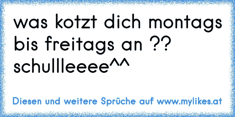 was kotzt dich montags bis freitags an ??
schullleeee^^
