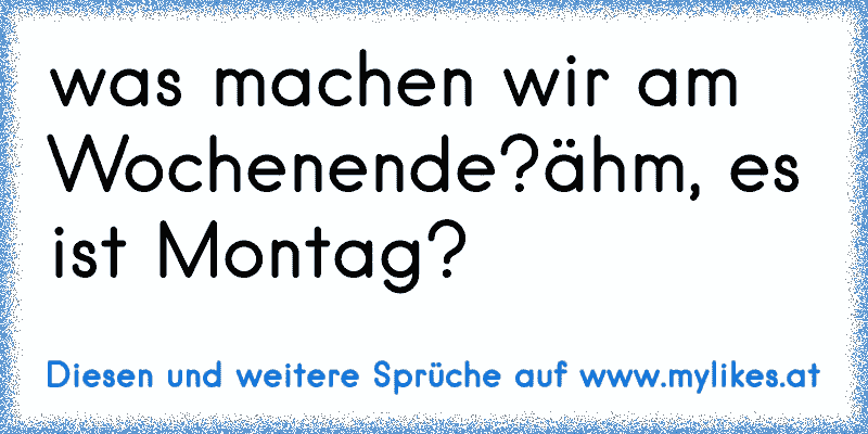 was machen wir am Wochenende?
ähm, es ist Montag?
