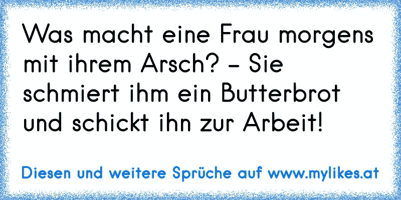 Was macht eine Frau morgens mit ihrem Arsch? - Sie schmiert ihm ein Butterbrot und schickt ihn zur Arbeit!
