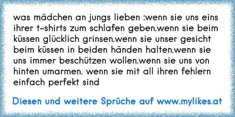 was mädchen an jungs lieben :
wenn sie uns eins ihrer t-shirts zum schlafen geben.
wenn sie beim küssen glücklich grinsen.
wenn sie unser gesicht beim küssen in beiden händen halten.
wenn sie uns immer beschützen wollen.
wenn sie uns von hinten umarmen. 
wenn sie mit all ihren fehlern einfach perfekt sind ♥
