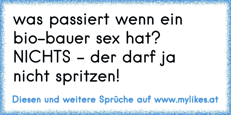 was passiert wenn ein bio-bauer sex hat? NICHTS - der darf ja nicht spritzen!
