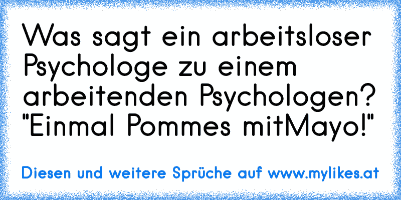 Was sagt ein arbeitsloser Psychologe zu einem arbeitenden Psychologen? "Einmal Pommes mit
Mayo!"
