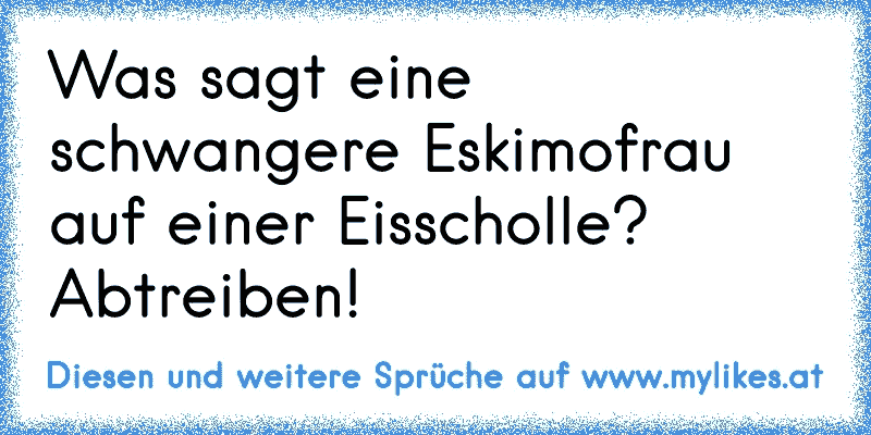 Was sagt eine schwangere Eskimofrau auf einer Eisscholle? Abtreiben!
