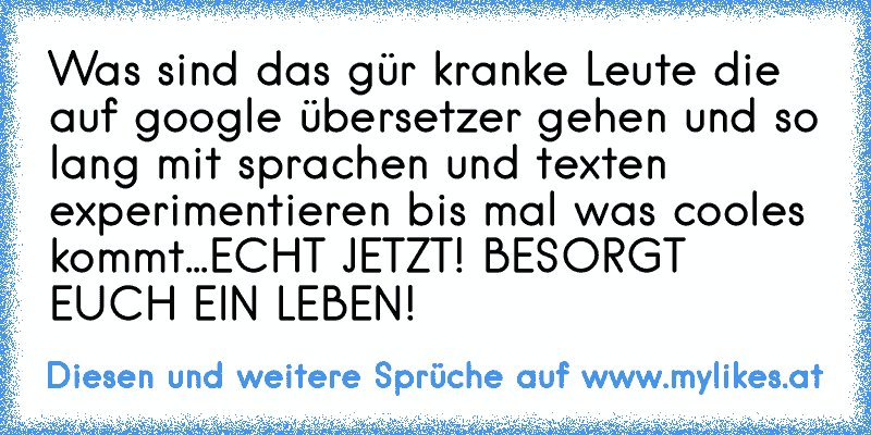 Was sind das gür kranke Leute die auf google übersetzer gehen und so lang mit sprachen und texten experimentieren bis mal was cooles kommt...ECHT JETZT! BESORGT EUCH EIN LEBEN!
