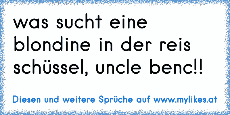 was sucht eine blondine in der reis schüssel, uncle benc!!
