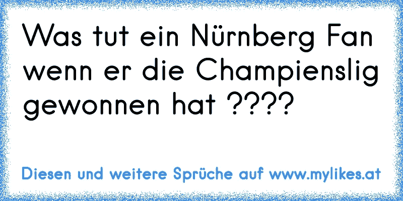 Was tut ein Nürnberg Fan wenn er die Champienslig gewonnen hat ????
