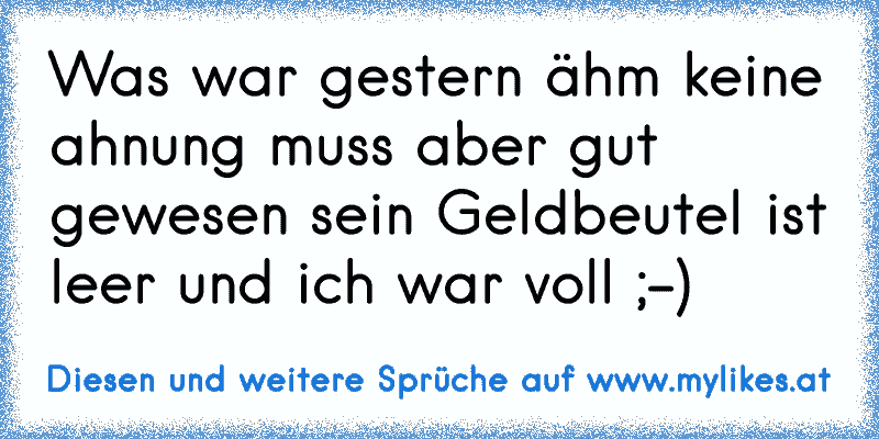 Was war gestern ähm keine ahnung muss aber gut gewesen sein Geldbeutel ist leer und ich war voll ;-)
