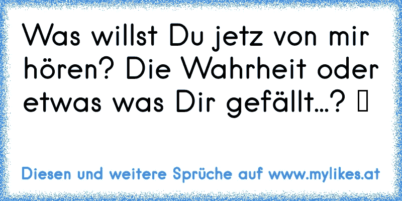 Was willst Du jetz von mir hören? Die Wahrheit oder etwas was Dir gefällt...? ツ
