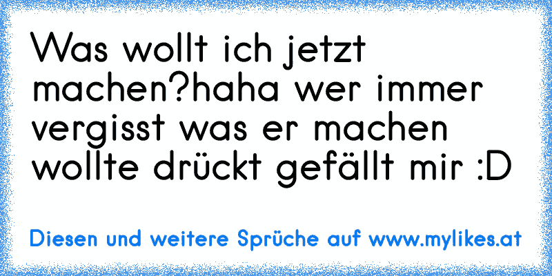 Was wollt ich jetzt machen?
haha wer immer vergisst was er machen wollte drückt gefällt mir :D
