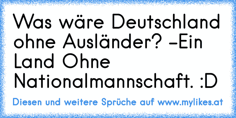 Was wäre Deutschland ohne Ausländer? -Ein Land Ohne Nationalmannschaft. :D
