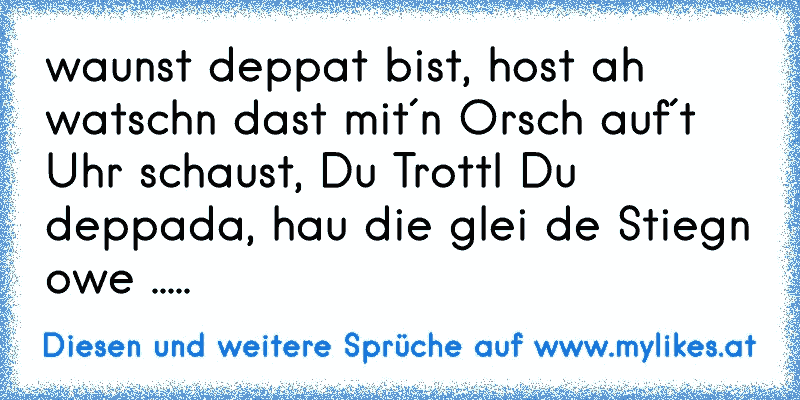 waunst deppat bist, host ah watschn dast mit´n Orsch auf´t Uhr schaust, Du Trottl Du deppada, hau die glei de Stiegn owe .....
