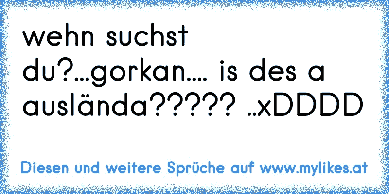 wehn suchst du?...gorkan.... is des a auslända????? ..xDDDD
