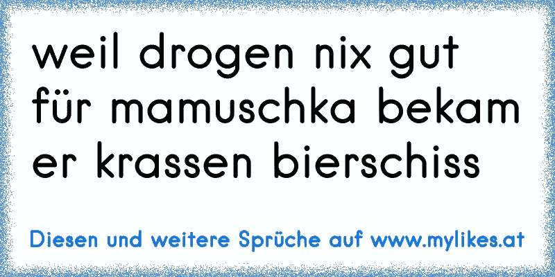 weil drogen nix gut für mamuschka bekam er krassen bierschiss
